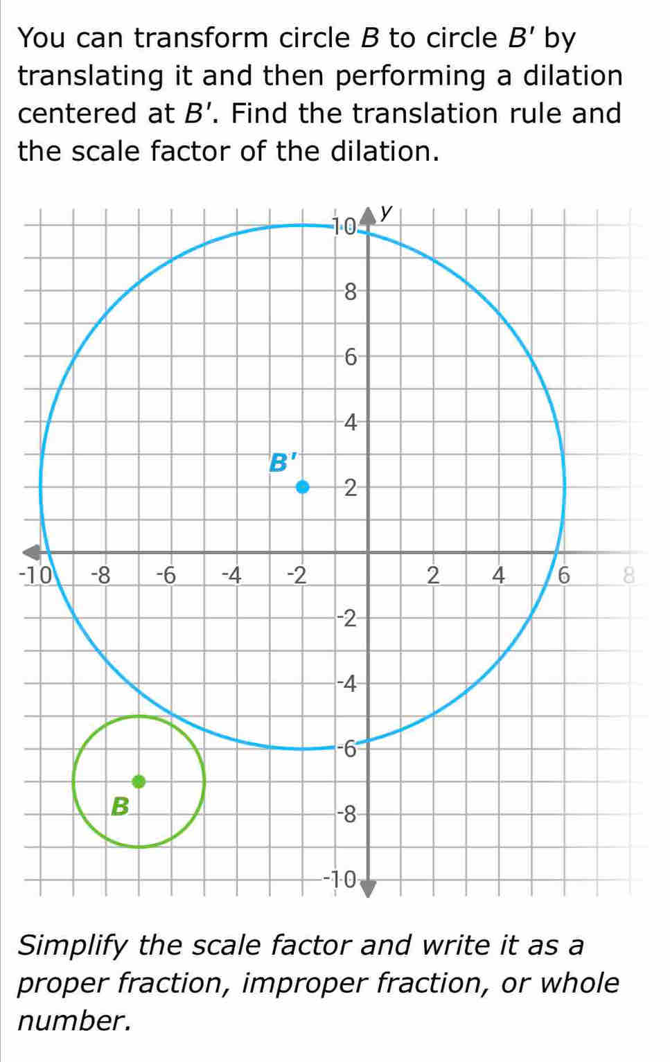 You can transform circle B to circle B' by
translating it and then performing a dilation
centered at B'. Find the translation rule and
the scale factor of the dilation.
-18
Simplify the scale factor and write it as a
proper fraction, improper fraction, or whole
number.