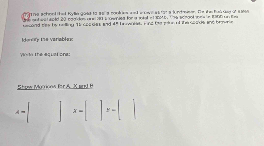 The school that Kylie goes to sells cookies and brownies for a fundraiser. On the first day of sales 
me school sold 20 cookies and 30 brownies for a total of $240. The school took in $300 on the 
second day by selling 15 cookies and 45 brownies. Find the price of the cookie and brownie. 
Identify the variables: 
Write the equations: 
Show Matrices for A, X and B
A=[]X=[]B=[]