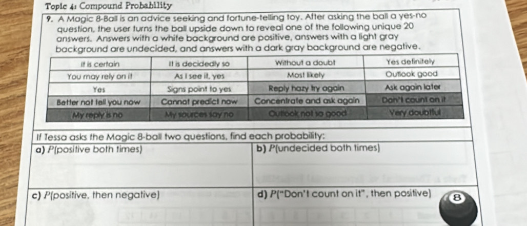 Topie 4: Compound Probability 
9. A Magic 8 -Ball is an advice seeking and fortune-telling toy. After asking the ball a yes-no 
question, the user turns the ball upside down to reveal one of the following unique 20
answers. Answers with a whife background are positive, answers with a light gray 
background are undecided, and answers with a dark gray background are negative. 
If Tessa asks the Magic 8 -ball two questions, find each probability: 
a) P(positive both times) b) P(undecided both times) 
c) P(positive, then negative) d) P(“Don’t count on it”, then positive) 8