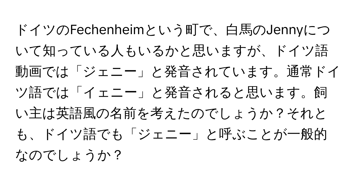 ドイツのFechenheimという町で、白馬のJennyについて知っている人もいるかと思いますが、ドイツ語動画では「ジェニー」と発音されています。通常ドイツ語では「イェニー」と発音されると思います。飼い主は英語風の名前を考えたのでしょうか？それとも、ドイツ語でも「ジェニー」と呼ぶことが一般的なのでしょうか？