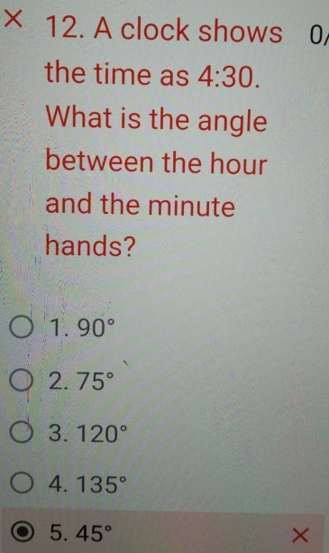 ×ī 12. A clock shows 0/
the time as 4:30. 
What is the angle
between the hour
and the minute
hands?
1.90°
2.75°
3.120°
4. 135°
5. 45° ×