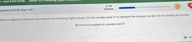 Save & Exit Certilly Lesson: 9.6 Translaung Engish Prrase 
5/20 
Question 6 of 20, Step 1 of 1 Correct 
Write an algebraic expression described by the following English phrase. Use the variable name '' x ' to represent the unknown number. Do not simplify your answer.
48 minus the quotient of a number and 15
Ke