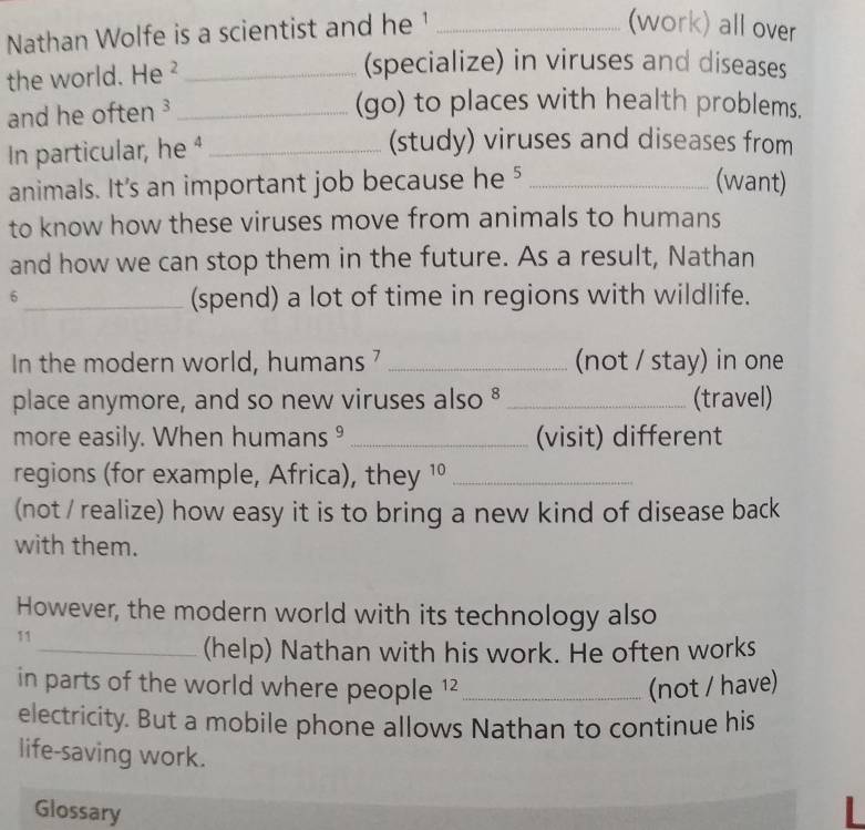 Nathan Wolfe is a scientist and he ¹_ 
(work) all over 
the world. He ²_ 
(specialize) in viruses and diseases 
and he often ³_ 
(go) to places with health problems. 
In particular, he 4_ 
(study) viruses and diseases from 
animals. It's an important job because he 5 _(want) 
to know how these viruses move from animals to humans 
and how we can stop them in the future. As a result, Nathan 
6 
_(spend) a lot of time in regions with wildlife. 
In the modern world, humans 7 _(not / stay) in one 
place anymore, and so new viruses also § _(travel) 
more easily. When humans ⁹ _(visit) different 
regions (for example, Africa), they 1º_ 
(not / realize) how easy it is to bring a new kind of disease back 
with them. 
However, the modern world with its technology also 
11 
_(help) Nathan with his work. He often works 
in parts of the world where people 1² _(not / have) 
electricity. But a mobile phone allows Nathan to continue his 
life-saving work. 
Glossary