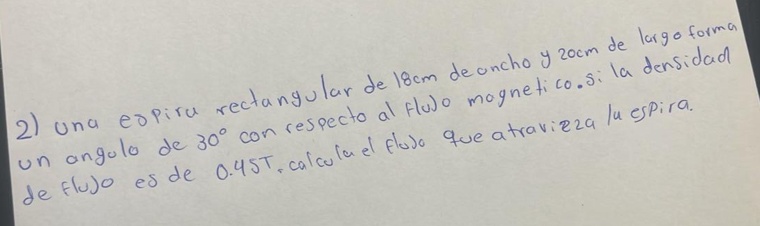 una expira rectangular de 18cm deonchoy zoom de largo forma 
un angolo de 30° con respecto al flu)o mognetico. si la densidad 
de fluo es de 0. 9ST, calcolael floso que atravieza luespira