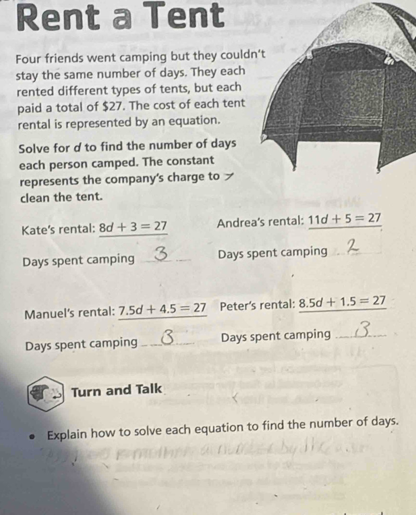 Rent a Tent 
Four friends went camping but they could 
stay the same number of days. They each 
rented different types of tents, but each 
paid a total of $27. The cost of each tent 
rental is represented by an equation. 
Solve for d to find the number of days
each person camped. The constant 
represents the company’s charge to 
clean the tent. 
Kate’s rental: 8d+3=27 Andrea’s rental: _ 11d+5=27
Days spent camping _ Days spent camping 
Manuel's rental: 7 7.5d+4.5=27 Peter's rental: 8.5d+1.5=27
Days spent camping _ Days spent camping_ 
Turn and Talk 
Explain how to solve each equation to find the number of days.