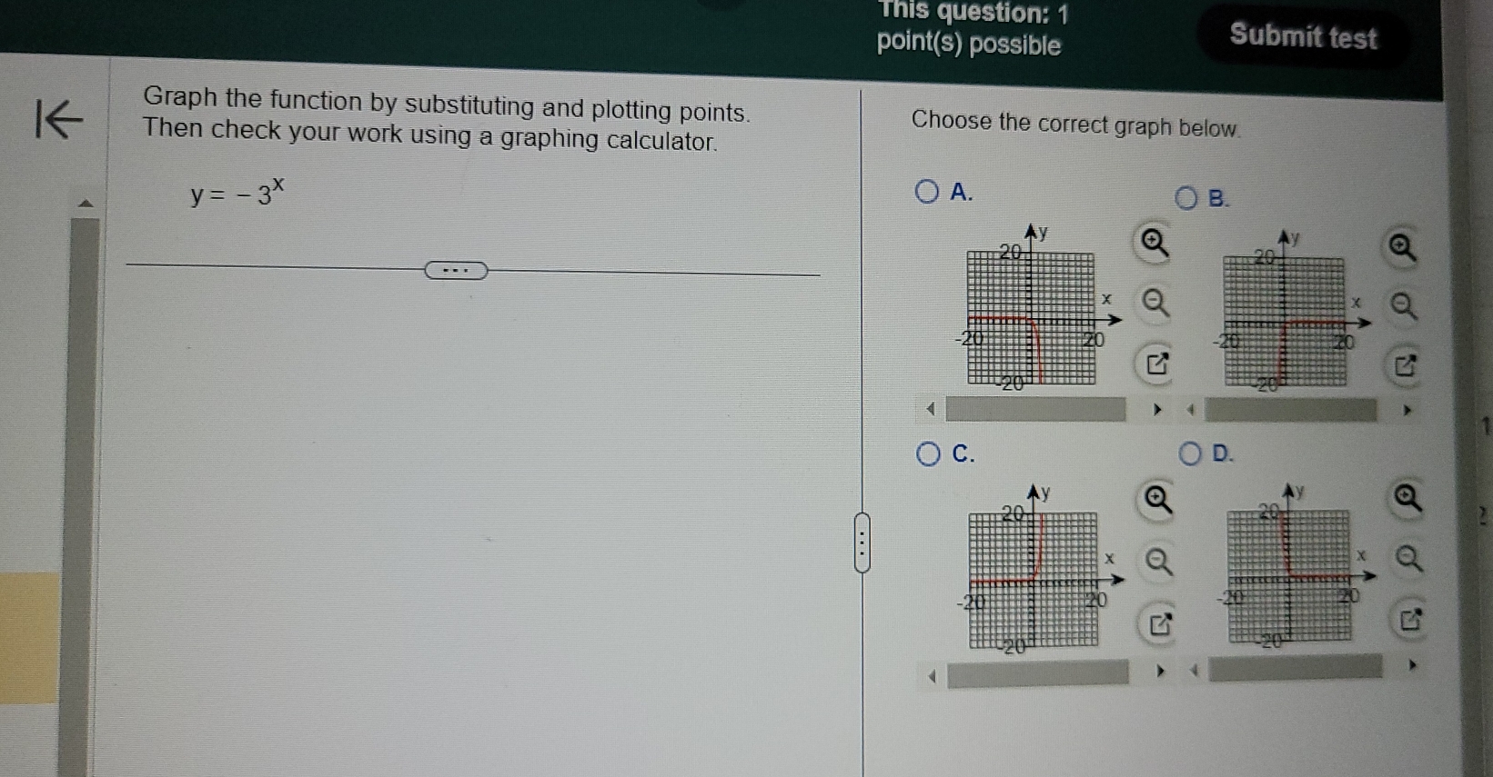 This question: 1 
point(s) possible 
Submit test 
Graph the function by substituting and plotting points. Choose the correct graph below. 
Then check your work using a graphing calculator.
y=-3^x
A. 
B. 

C. 
D. 
a