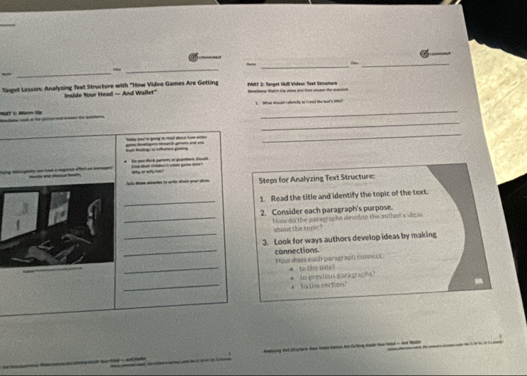 Das_ 
( 
Saget Lesson: Analyzing Text Structure with "How Video Games Are Getting PART 2: Target SkII Video: Text Structure 
Inside Your Head — And Wallet" Derectiona: Watch the uises and then anvees the suestion 
_ 
T D W V 1. What should caentily as I oeed the bot's 196 ? 
_ 
lelar you're going to reast about how virles 
_ 
tve ftng to influence gaesing gums totapers tebarch geme and un 
o you sink parenms at sensar chould 
' a pred a rn aecal ftn Why ar why noc! ta c s ? 
Sala uea mates to withe down your adoes Steps for Analyzing Text Structure: 
_ 
1. Read the title and identify the topic of the text. 
2. Consider each paragraph's purpose. 
_How do the paragraphs develop the auther's ideas 
about the topic? 
_ 
_3. Look for ways authors develop ideas by making 
connections. 
_ 
How dows each paragraph connect 
▲ to the title? 
_ 
* to previous paragraph 
to the section? 
* Gtting Roade Hua Head - And Vdion