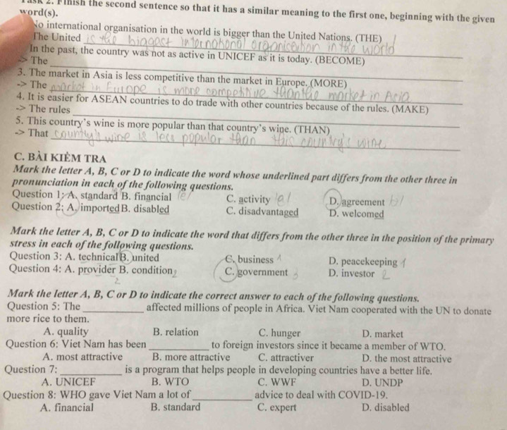 SK 2. Flnish the second sentence so that it has a similar meaning to the first one, beginning with the given
word(s).
_
No international organisation in the world is bigger than the United Nations. (THE)
The United
In the past, the country was not as active in UNICEF as it is today. (BECOME)
The
_
3. The market in Asia is less competitive than the market in Europe. (MORE)
-> The
_
_
4. It is easier for ASEAN countries to do trade with other countries because of the rules. (MAKE)
-> The rules
_
5. This country’s wine is more popular than that country’s wine. (THAN)
-> That
C. bài KIÈM TRA
Mark the letter A, B, C or D to indicate the word whose underlined part differs from the other three in
pronunciation in each of the following questions.
Question 1: A. standard B. financial C. activity D. agreement
Question 2; A. importedB. disabled C. disadvantaged D. welcomed
Mark the letter A, B, C or D to indicate the word that differs from the other three in the position of the primary
stress in each of the following questions.
Question 3: A. technical B. united C. business D. peacekeeping
Question 4: A. . provider B. condition C. government D. investor
Mark the letter A, B, C or D to indicate the correct answer to each of the following questions.
Question 5: The_ affected millions of people in Africa. Viet Nam cooperated with the UN to donate
more rice to them.
A. quality B. relation C. hunger D. market
Question 6: Viet Nam has been _to foreign investors since it became a member of WTO.
A. most attractive B. more attractive C. attractiver D. the most attractive
Question 7: _is a program that helps people in developing countries have a better life.
A. UNICEF B. WTO C. WWF D. UNDP
Question 8: WHO gave Viet Nam a lot of_ advice to deal with COVID-19.
A. financial B. standard C. expert D. disabled