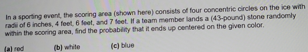 In a sporting event, the scoring area (shown here) consists of four concentric circles on the ice with
radii of 6 inches, 4 feet, 6 feet, and 7 feet. If a team member lands a (43-pound) stone randomly
within the scoring area, find the probability that it ends up centered on the given color.
(a) red (b) white (c) blue
