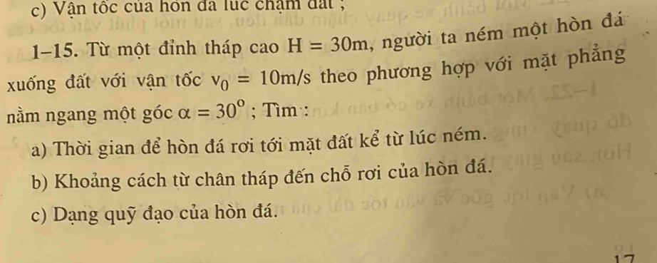 Vận tốc của hôn đã lục chậm đất ; 
1-15. Từ một đỉnh tháp cao H=30m , người ta ném một hòn đá 
xuống đất với vận tốc v_0=10m/s theo phương hợp với mặt phẳng 
nằm ngang một góc alpha =30°; Tìm : 
a) Thời gian để hòn đá rơi tới mặt đất kể từ lúc ném. 
b) Khoảng cách từ chân tháp đến chỗ rơi của hòn đá. 
c) Dạng quỹ đạo của hòn đá.