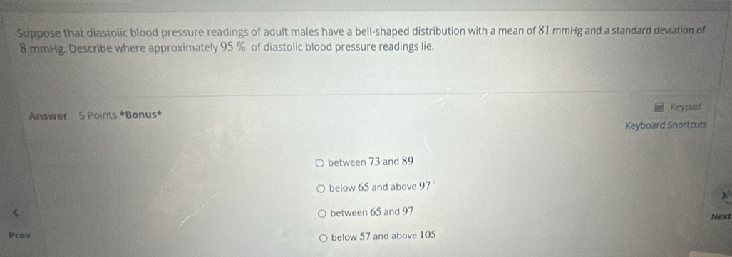 Suppose that diastolic blood pressure readings of adult males have a bell-shaped distribution with a mean of 81 mmHg and a standard deviation of
8 mmHg. Describe where approximately 95 % of diastolic blood pressure readings lie.
Keypad
Answer S Points *Bonus*
Keyboard Shortcuts
between 73 and 89
below 65 and above 97
X
between 65 and 97 Next
Prev
below 57 and above 105