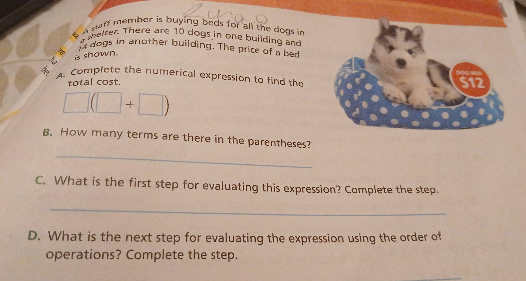 A A staff member is buying beds for all the dogs in 
a shelter. There are 10 dogs in one building and
14 dogs in another building. The price of a bed 
ha is shown. 
A. Complete the numerical expression to find the 
total cost.
□ (□ +□ )
B. How many terms are there in the parentheses? 
_ 
C. What is the first step for evaluating this expression? Complete the step. 
_ 
D. What is the next step for evaluating the expression using the order of 
operations? Complete the step.