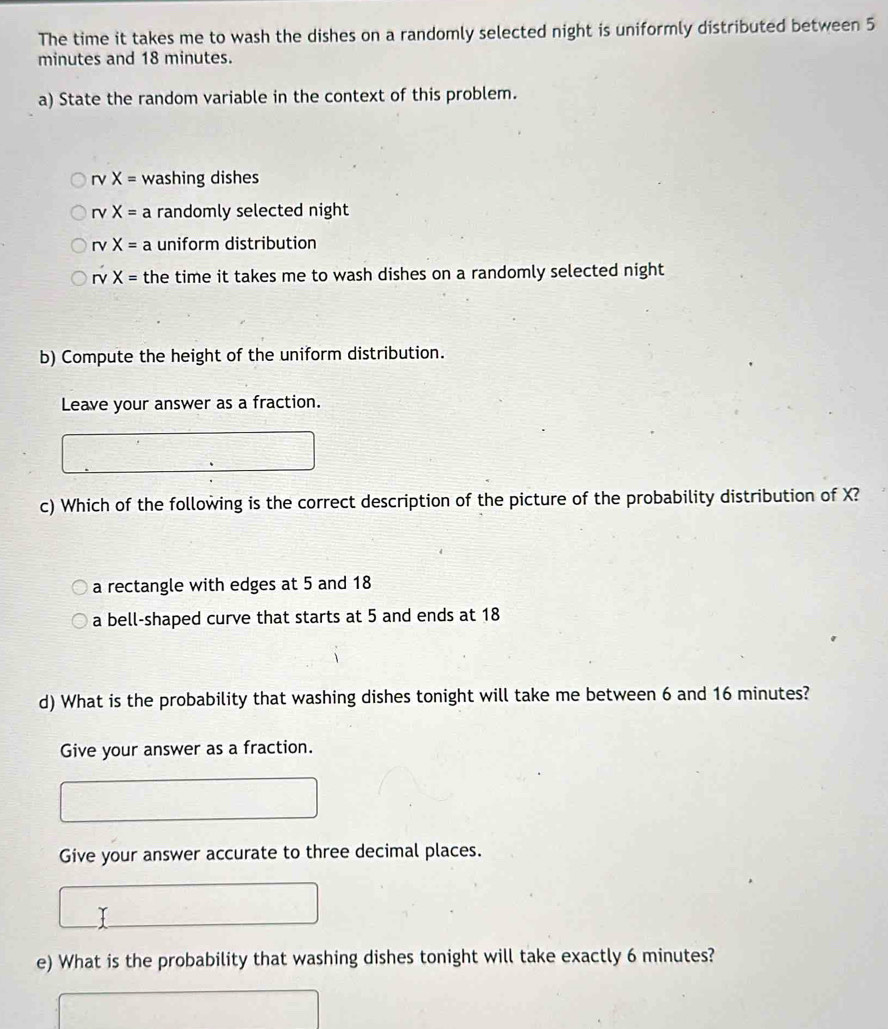 The time it takes me to wash the dishes on a randomly selected night is uniformly distributed between 5
minutes and 18 minutes.
a) State the random variable in the context of this problem.
rvX= washing dishes
rvX= a randomly selected night
rv X= a uniform distribution
rv X= the time it takes me to wash dishes on a randomly selected night
b) Compute the height of the uniform distribution.
Leave your answer as a fraction.
c) Which of the following is the correct description of the picture of the probability distribution of X?
a rectangle with edges at 5 and 18
a bell-shaped curve that starts at 5 and ends at 18
d) What is the probability that washing dishes tonight will take me between 6 and 16 minutes?
Give your answer as a fraction.
Give your answer accurate to three decimal places.
e) What is the probability that washing dishes tonight will take exactly 6 minutes?