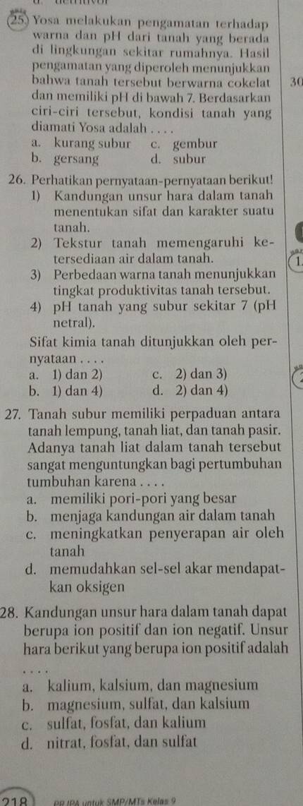 Yosa melakukan pengamatan terhadap
warna dan pH dari tanah yang berada
di lingkungan sekitar rumahnya. Hasil
pengamatan yang diperoleh menunjukkan
bahwa tanah tersebut berwarna cokelat 30
dan memiliki pH di bawah 7. Berdasarkan
ciri-ciri tersebut, kondisi tanah yang
diamati Yosa adalah_
a. kurang subur c. gembur
b. gersang d. subur
26. Perhatikan pernyataan-pernyataan berikut!
1) Kandungan unsur hara dalam tanah
menentukan sifat dan karakter suatu
tanah.
2) Tekstur tanah memengaruhi ke-
    
tersediaan air dalam tanah. 1.
3) Perbedaan warna tanah menunjukkan
tingkat produktivitas tanah tersebut.
4) pH tanah yang subur sekitar 7 (pH
netral).
Sifat kimia tanah ditunjukkan oleh per-
nyataan . . . .
a. 1) dan 2) c. 2) dan 3)
b. 1) dan 4) d. 2) dan 4)
27. Tanah subur memiliki perpaduan antara
tanah lempung, tanah liat, dan tanah pasir.
Adanya tanah liat dalam tanah tersebut
sangat menguntungkan bagi pertumbuhan
tumbuhan karena . . . .
a. memiliki pori-pori yang besar
b. menjaga kandungan air dalam tanah
c. meningkatkan penyerapan air oleh
tanah
d. memudahkan sel-sel akar mendapat-
kan oksigen
28. Kandungan unsur hara dalam tanah dapat
berupa ion positif dan ion negatif. Unsur
hara berikut yang berupa ion positif adalah
a. kalium, kalsium, dan magnesium
b. magnesium, sulfat, dan kalsium
c. sulfat, fosfat, dan kalium
d. nitrat, fosfat, dan sulfat
71º 98 IPA vatuk SMP/MTs Kelas 9