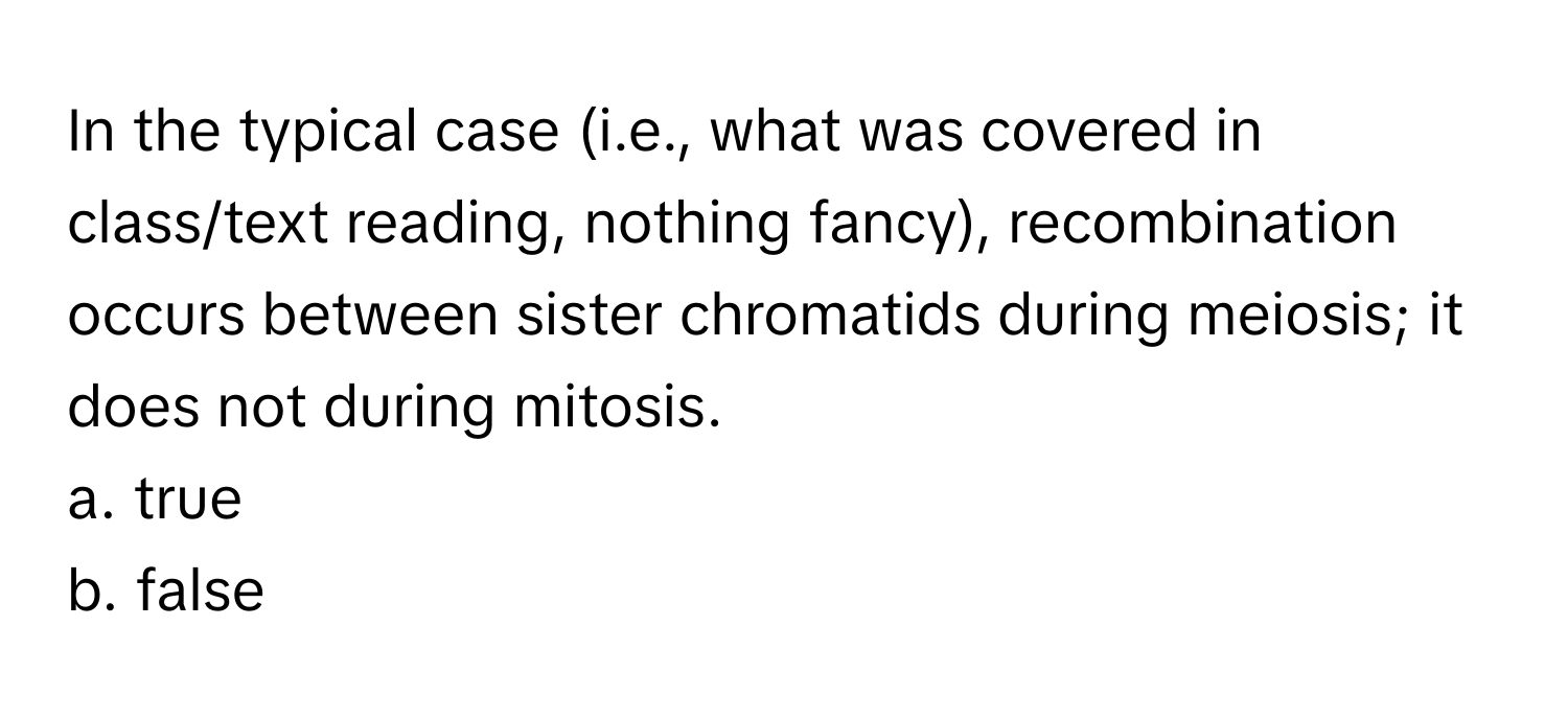 In the typical case (i.e., what was covered in class/text reading, nothing fancy), recombination occurs between sister chromatids during meiosis; it does not during mitosis.

a. true
b. false