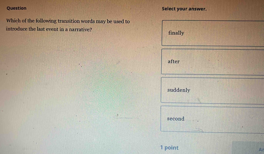 Question Select your answer.
Which of the following transition words may be used to
introduce the last event in a narrative?
finally
after
suddenly
second
1 point
A