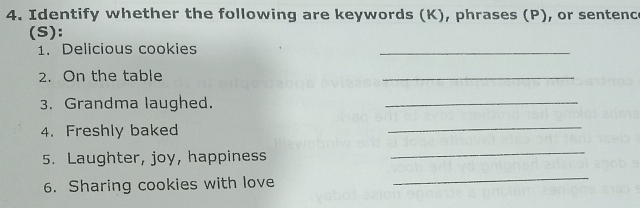 Identify whether the following are keywords (K), phrases (P), or sentenc 
(S): 
1. Delicious cookies 
_ 
2. On the table 
_ 
3. Grandma laughed. 
_ 
4. Freshly baked 
_ 
5. Laughter, joy, happiness 
_ 
6. Sharing cookies with love 
_