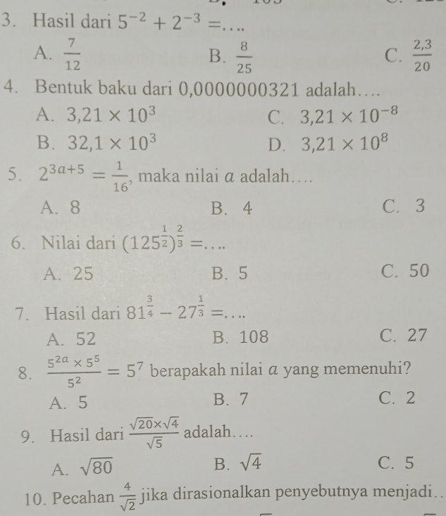 Hasil dari 5^(-2)+2^(-3)= _
A.  7/12   8/25   (2,3)/20 
B.
C.
4. Bentuk baku dari 0,0000000321 adalah…
A. 3,21* 10^3 C. 3,21* 10^(-8)
B. 32, 1* 10^3 D. 3,21* 10^8
5. 2^(3a+5)= 1/16  , maka nilai α adalah….
A. 8 B. 4 C. 3
6. Nilai dari (125^(frac 1)2)^ 2/3 =... _
A. 25 B. 5 C. 50
7. Hasil dari 81^(frac 3)4-27^(frac 1)3=... _
A. 52 B. 108 C. 27
8.  (5^(2a)* 5^5)/5^2 =5^7 berapakah nilai a yang memenuhi?
A. 5 B. 7 C. 2
9. Hasil dari  (sqrt(20)* sqrt(4))/sqrt(5)  adalah…
B. sqrt(4)
A. sqrt(80) C. 5
10. Pecahan  4/sqrt(2)  jika dirasionalkan penyebutnya menjadi..