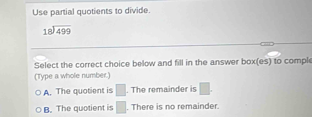 Use partial quotients to divide.
beginarrayr 18encloselongdiv 499endarray
Select the correct choice below and fill in the answer box(es) to comple
(Type a whole number.)
A. The quotient is □. The remainder is □.
B. The quotient is □. There is no remainder.