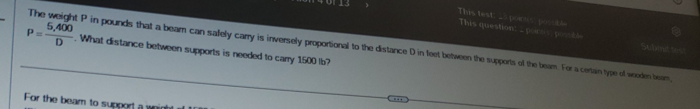 0113
This test: _3 pointis: possible
This question: point(s) possible
P= (5,400)/D . What distance between supports is needed to carry 1500 lb?
The weight P in pounds that a beam can safely carry is inversely proportional to the distance D in feet between the supports of the bearn. For a certain type of wooden bearn
Submit tes
For the beam to support a whir