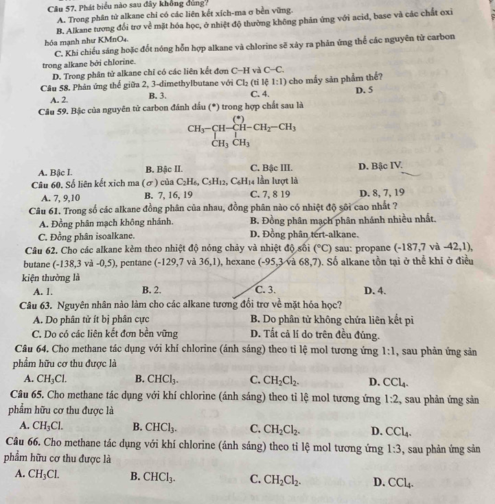 Phát biểu nào sau đây không đùng?
A. Trong phân tử alkane chỉ có các liên kết xích-ma σ bền vững.
B. Alkane tương đối trơ về mặt hóa học, ở nhiệt độ thường không phản ứng với acid, base và các chất oxi
hóa mạnh như KMnO₄.
C. Khi chiếu sáng hoặc đốt nóng hỗn hợp alkane và chlorine sẽ xảy ra phản ứng thể các nguyên tử carbon
trong alkane bởi chlorine.
D. Trong phân tử alkane chỉ có các liên kết đơn C-H và C-C.
Câu 58. Phản ứng thế giữa 2, 3-dimethylbutane với Cl_2 (tỉ lệ 1:1) cho mấy sản phẩm thế?
A. 2. B. 3. C. 4. D. 5
Câu 59. Bậc của nguyên tử carbon đánh dấu (*) trong hợp chất sau là
CH_3-CH-CH_2-CH_3-CH_3CH_C
A. Bậc I. B. Bậc II. C. Bậc III. D. Bậc IV.
Câu 60. Số liên kết xich ma (σ) của C_2H_6,C_5H_12,C_6H_1 14 lần lượt là
A. 7, 9,10 B. 7, 16, 19 C. 7, 8 19 D. 8, 7, 19
Câu 61. Trong số các alkane đồng phân của nhau, đồng phân nào có nhiệt độ sôi cao nhất ?
A. Đồng phân mạch không nhánh. B. Đồng phân mạch phân nhánh nhiều nhất.
C. Đồng phân isoalkane. D. Đồng phân tert-alkane.
Câu 62. Cho các alkane kèm theo nhiệt độ nóng chảy và nhiệt độ sối (^circ C) sau: propane (-187,7 và -42,1),
butane (- 13 8,3vvector a-0,5) , pentane (-129,7 và 36,1) , hexane (-95,3 và 68.7 ). Số alkane tồn tại ở thể khí ở điều
kiện thường là
A. 1. B. 2. C. 3. D. 4.
Câu 63. Nguyên nhân nào làm cho các alkane tương đối trợ về mặt hóa học?
A. Do phân tử ít bị phân cực B. Do phân tử không chứa liên kết pi
C. Do có các liên kết đơn bền vững D. Tất cả lí do trên đều đúng.
Câu 64. Cho methane tác dụng với khí chlorine (ánh sáng) theo tỉ lệ mol tương ứng 1:1 , sau phản ứng sản
phẩm hữu cơ thu được là
A. CH_3Cl. B. CHCl_3. C. CH_2Cl_2. D. CCl_4.
Câu 65. Cho methane tác dụng với khí chlorine (ánh sáng) theo tỉ lệ mol tương ứng 1:2 , sau phản ứng sản
phẩm hữu cơ thu được là
A. CH_3Cl. B. CHCl_3. C. CH_2Cl_2. D. CCl_4.
Câu 66. Cho methane tác dụng với khí chlorine (ánh sáng) theo tỉ lệ mol tương ứng 1:3 , sau phản ứng sản
phẩm hữu cơ thu được là
A. CH_3Cl. B. CHCl_3. C. CH_2Cl_2. D. CCl_4.