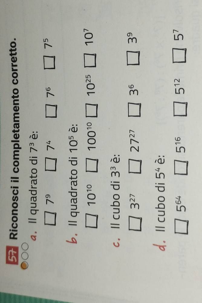 Riconosci il completamento corretto.
. Il quadrato di 7^3 è:
7^9
7^4
7^6
7^5
b. Il quadrato di 10^5 è:
10^(10)
100^(10) 10^(25) 10^7
c. ll cubo di 3^3 è:
3^(27) 1-x 27^(27) 3^6 □ 3^9
d. Il cubo di 5^4 è:
5^(64)
5^(16)
5^(12)
5^7