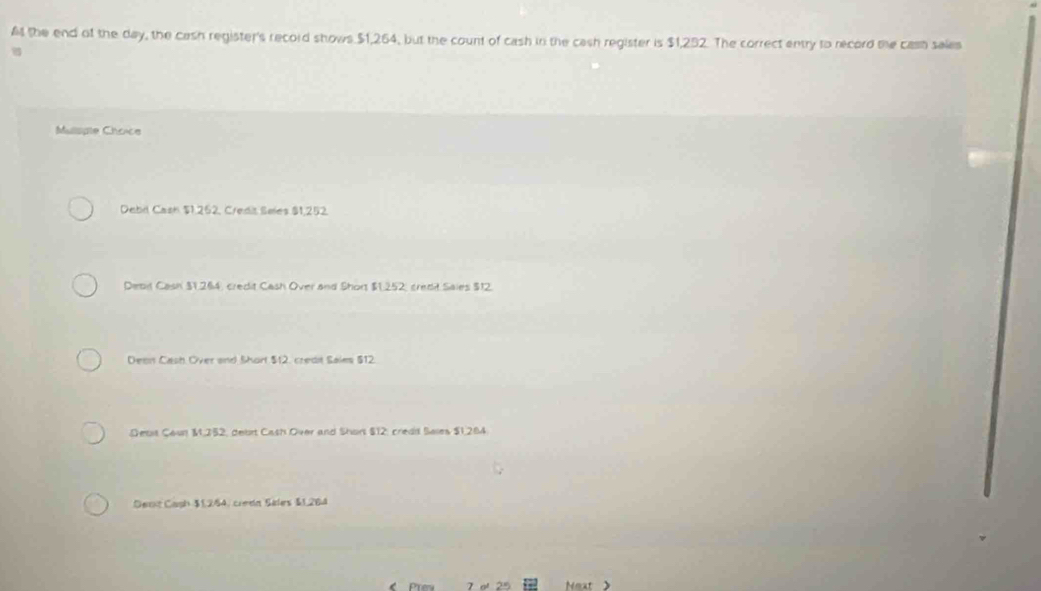 A the end of the day, the cash register's record shows $1,264, but the count of cash in the cash register is $1,292. The correct entry to record the casn sales
Mullispte Choice
Debil Cash $1.252, Credit Seles $1,252.
Debil Cash $1,264, credit Cash Over and Short $1.252, credit Saies $12.
Deen Cash Over and Short $12, credit Sales $12.
Debit Coun M. 352, debit Cash Over and Shor $12, credd Sales $1,284
Dent Caph $1,284, curdn Silers $1,264
Next >