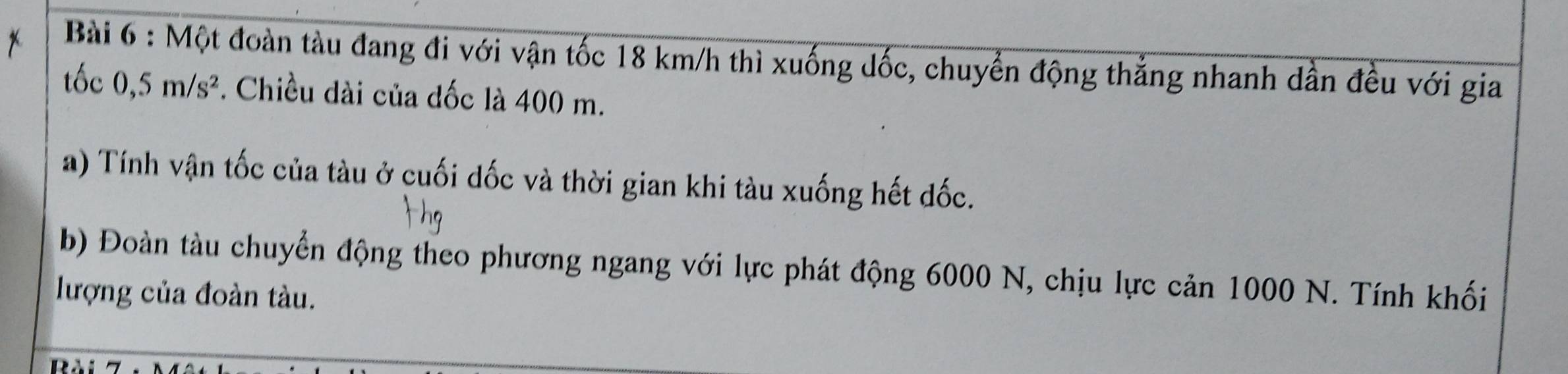 Một đoàn tàu đang đi với vận tốc 18 km/h thì xuống dốc, chuyển động thẳng nhanh dẫn đều với gia 
tốc 0,5m/s^2. Chiều dài của dốc là 400 m. 
a) Tính vận tốc của tàu ở cuối dốc và thời gian khi tàu xuống hết đốc. 
b) Đoàn tàu chuyển động theo phương ngang với lực phát động 6000 N, chịu lực cản 1000 N. Tính khối 
lượng của đoàn tàu.