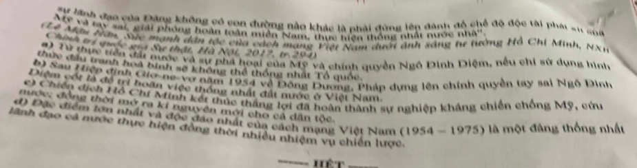 Tự lãnh đạo của Đảng không có con đường nằo khác là phải đùng lên đánh độ chế độ độc tài phái sử của 
My và tay sai, giải phóng hoàn toàn miền Nam, thực hiện thống nhất nước nh 0
CA Mậu tân, Sực mạnh dân tộc của cách mạng Piệt Nam đưới ảnh sáng tư tướng Hồ Chi Minh, NX1 
Chính trị quốc gia Sự thật, Hà Nội, 2017, tr 201) 
#) Từ thực tiện đất nược và sự phá hoại của Mỹ và chính quyền Ngô Đinh Diệm, nếu chi sử dụng hình 
Cực đầu tranh hoà bình sẽ không thể thống nhất Tổ quốc, 
b) Sau Hiệp định Gio-ne-vợ năm 1954 về Đông Dương, Pháp dựng lên chính quyền tay sai Ngô Dinh 
Diệm cót là đề trì hoãn việc thống nhất đất nước ở Việt Nam. 
c) Chiến địch Hỗ Chí Minh kết thúc thắng lợi đã hoàn thành sự nghiệp kháng chiến chống Mỹ, cứn 
nước: đồng thời mở ra kỉ nguyên mới cho cả dân tộc. 
d) Đặc điểm tớn nhất và độc đảo nhất của cách mạng Việt Nam (1954-1975) là một đáng thống nhất 
lãnh đạo cả nước thực hiện đồng thời nhiều nhiệm vụ chiến lược. 
Hét