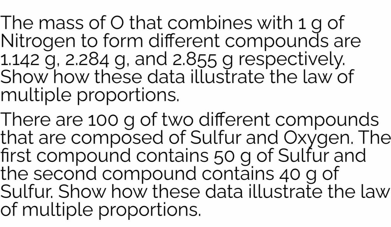 The mass of O that combines with 1 g of 
Nitrogen to form different compounds are
1.142 g, 2.284 g, and 2.855 g respectively. 
Show how these data illustrate the law of 
multiple proportions. 
There are 100 g of two different compounds 
that are composed of Sulfur and Oxygen. The 
first compound contains 50 g of Sulfur and 
the second compound contains 40 g of 
Sulfur. Show how these data illustrate the law 
of multiple proportions.