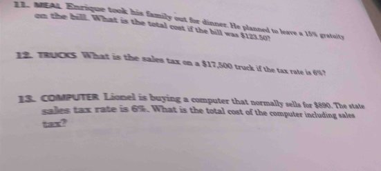 MEAL. Emrique took his family out for dinner. He planned to leave a 15% gratuity 
om the bill. What is the total cost if the bill was $123.50? 
12. TRUCKS What is the sales tax on a $17,500 truck if the tax rate is 6%? 
13. COMPUTER Lionel is buying a computer that normally sells for $890. The state 
sales tax rate is 6%. What is the total cost of the computer including sales 
tax?