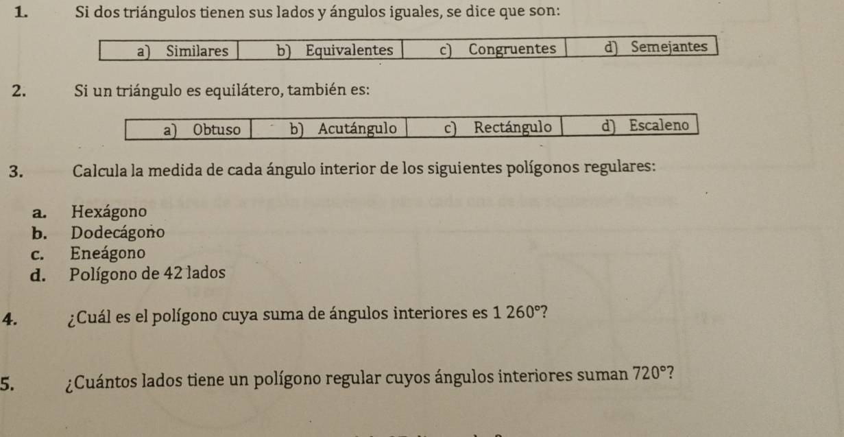 Si dos triángulos tienen sus lados y ángulos iguales, se dice que son:
a) Similares b) Equivalentes c) Congruentes d) Semejantes
2. Si un triángulo es equilátero, también es:
3. Calcula la medida de cada ángulo interior de los siguientes polígonos regulares:
a. Hexágono
b. Dodecágono
c. Eneágono
d. Polígono de 42 lados
4. ¿Cuál es el polígono cuya suma de ángulos interiores es 1260° ?
5. ¿Cuántos lados tiene un polígono regular cuyos ángulos interiores suman 720° ?