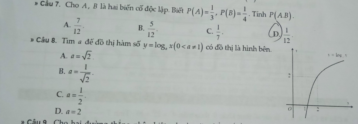 # Câu 7. Cho A, B là hai biến cố độc lập. Biết P(A)= 1/3 ,P(B)= 1/4 . Tính P(A.B).
A.  7/12 .
B.  5/12 .
C.  1/7 .
D.  1/12 .
# Câu 8. Tìm # để đồ thị hàm số y=log _ax(0 có đồ thị là hình bên.
A. a=sqrt(2).
B. a= 1/sqrt(2) .
C. a= 1/2 .
D. a=2
Câu 8  Cho ha