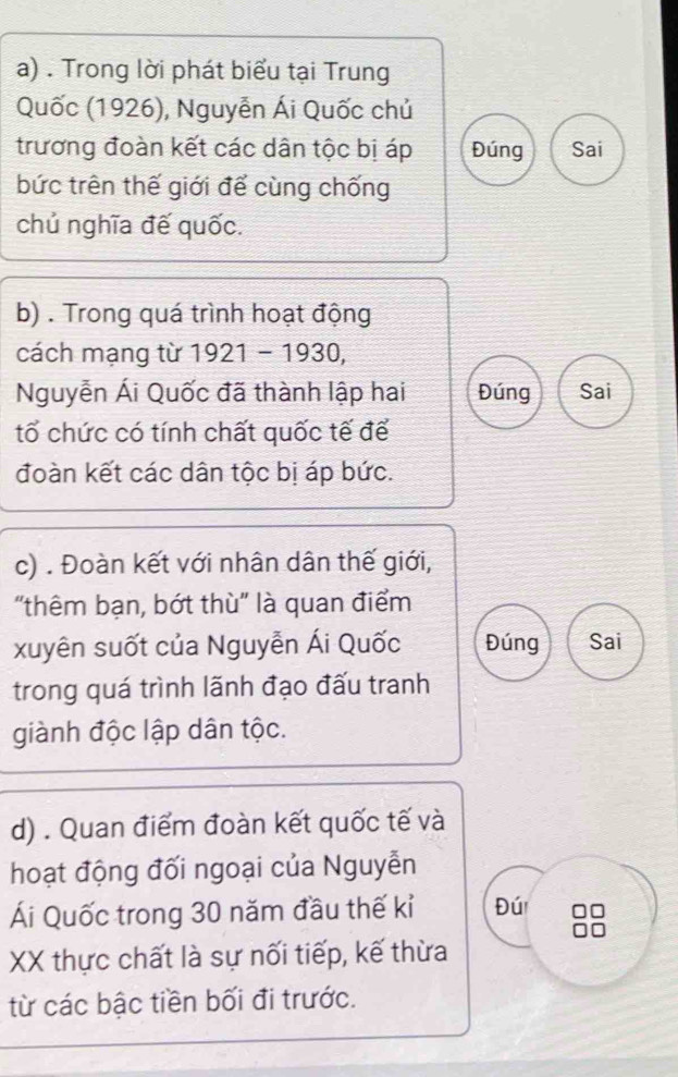 Trong lời phát biểu tại Trung 
Quốc (1926), Nguyễn Ái Quốc chủ 
trương đoàn kết các dân tộc bị áp Đúng Sai 
bức trên thế giới để cùng chống 
chủ nghĩa đế quốc. 
b) . Trong quá trình hoạt động 
cách mạng từ 1921 - 1930, 
Nguyễn Ái Quốc đã thành lập hai Đúng Sai 
tổ chức có tính chất quốc tế để 
đoàn kết các dân tộc bị áp bức. 
c) . Đoàn kết với nhân dân thế giới, 
"thêm bạn, bớt thù" là quan điểm 
xuyên suốt của Nguyễn Ái Quốc Đúng Sai 
trong quá trình lãnh đạo đấu tranh 
giành độc lập dân tộc. 
d) . Quan điểm đoàn kết quốc tế và 
hoạt động đối ngoại của Nguyễn 
Ái Quốc trong 30 năm đầu thế kỉ Đú 
XX thực chất là sự nối tiếp, kế thừa 
từ các bậc tiền bối đi trước.