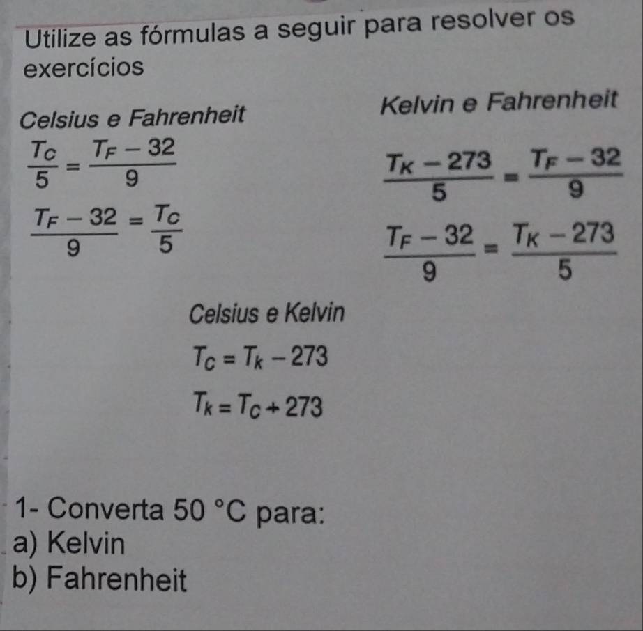 Utilize as fórmulas a seguir para resolver os 
exercícios 
Celsius e Fahrenheit Kelvin e Fahrenheit
frac T_C5=frac T_F-329
frac T_K-2735=frac T_F-329
frac T_F-329=frac T_C5
frac T_F-329=frac T_K-2735
Celsius e Kelvin
T_C=T_k-273
T_k=T_c+273
1- Converta 50°C para: 
a) Kelvin 
b) Fahrenheit