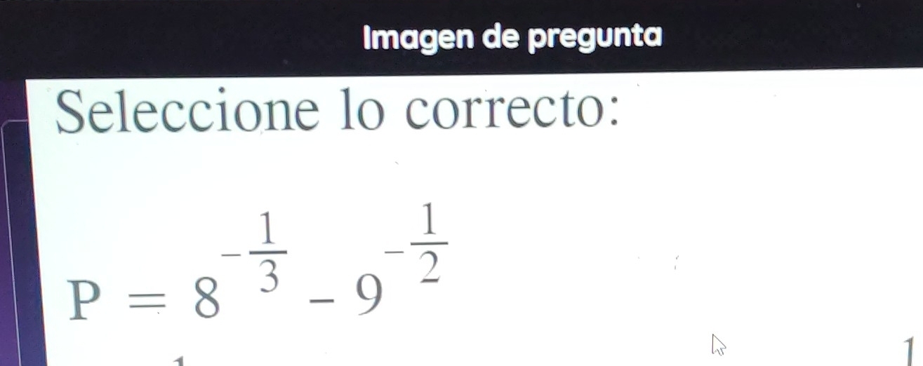 Imagen de pregunta 
Seleccione lo correcto:
P=8^(-frac 1)3-9^(-frac 1)2
1