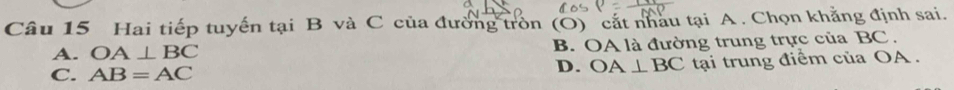 Hai tiếp tuyến tại B và C của đường tròn (O) cắt nhau tại A. Chọn khẳng định sai.
A. OA⊥ BC B. OA là đường trung trực của BC.
C. AB=AC tại trung điểm của OA.
D. OA⊥ BC