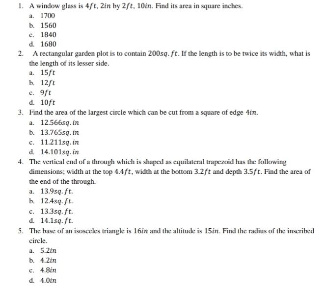 A window glass is 4ft, 2in by 2ft, 10in. Find its area in square inches.
a. 1700
b. 1560
c. 1840
d. 1680
2. A rectangular garden plot is to contain 200sq. ft. If the length is to be twice its width, what is
the length of its lesser side.
a. 15ft
b. 12ft
c. 9ft
d. 10ft
3. Find the area of the largest circle which can be cut from a square of edge 4in.
a. 12.566sq. in
b. 13.765sq. in
c. 11.211sq. in
d. 14.101sq. in
4. The vertical end of a through which is shaped as equilateral trapezoid has the following
dimensions; width at the top 4.4ft, width at the bottom 3.2ft and depth 3.5ft. Find the area of
the end of the through.
a. 13.9sq. ft.
b. 12.4sq. ft.
c. 13.3sq. ft.
d. 14.1sq. ft.
5. The base of an isosceles triangle is 16in and the altitude is 15in. Find the radius of the inscribed
circle.
a. 5.2in
b. 4.2in
c. 4.8in
d. 4.0in