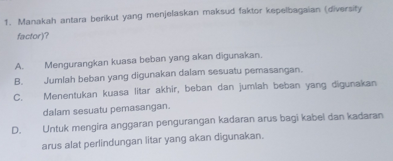 Manakah antara berikut yang menjelaskan maksud faktor kepelbagaian (diversity
factor)?
A. Mengurangkan kuasa beban yang akan digunakan.
B. Jumlah beban yang digunakan dalam sesuatu pemasangan.
C. Menentukan kuasa litar akhir, beban dan jumlah beban yang digunakan
dalam sesuatu pemasangan.
D. Untuk mengira anggaran pengurangan kadaran arus bagi kabel dan kadaran
arus alat perlindungan litar yang akan digunakan.