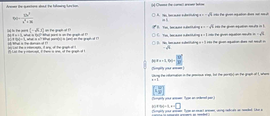 Answer the questions about the following function. (a) Choose the correct answer below
f(x)= 12x^2/x^4+36  into the given equation does not result
A. No, because substituting x=-sqrt(6)
in 1
(a) Is the point (-sqrt(6),1) on the graph of 17 B. Yes, because substituting x=-sqrt(6) into the given equation results in 1.
(b) 11x=1 , what is f(x)? What point is on the graph of 1? C. Yes, because substituting x=1 into the given equation results in -sqrt(6). 
(c) Iff(x)=1 , what is x? What point(s) is (are) on the graph of f?
(d) What is the domain of f? D. No, because substituting x=1 into the given equation does not result in
(e) List the x-intercepts, if any, of the graph of f
-sqrt(6). 
(T) List the y-intercept, if there is one, of the graph of f
(b) l x=1, f(x)=237. 
(Simplity your answer.)
Using the information in the previous step, list the point(s) on the graph of f, where
x=1.
(1, 12/37 )
(Simplify your answer. Type an ordered pair.)
(c) Iff(x)=1, x=□
(Simplify your answer. Type an exact answer, using radicals as needed. Use a
comma to separate answers as needed.)