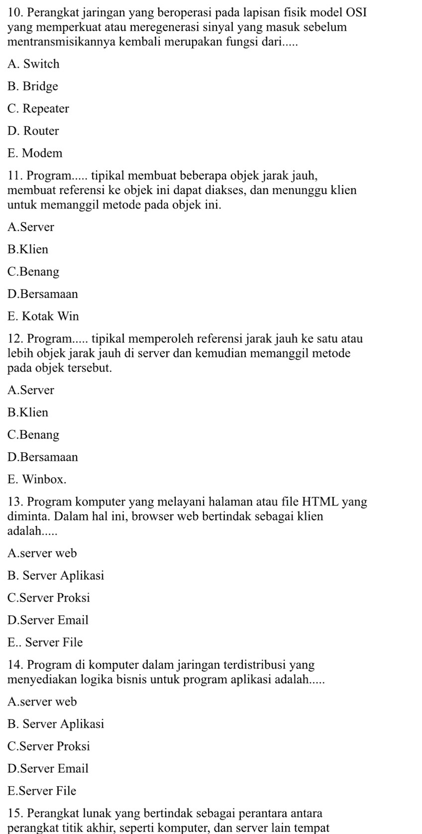 Perangkat jaringan yang beroperasi pada lapisan fisik model OSI
yang memperkuat atau meregenerasi sinyal yang masuk sebelum
mentransmisikannya kembali merupakan fungsi dari.....
A. Switch
B. Bridge
C. Repeater
D. Router
E. Modem
11. Program..... tipikal membuat beberapa objek jarak jauh,
membuat referensi ke objek ini dapat diakses, dan menunggu klien
untuk memanggil metode pada objek ini.
A.Server
B.Klien
C.Benang
D.Bersamaan
E. Kotak Win
12. Program..... tipikal memperoleh referensi jarak jauh ke satu atau
lebih objek jarak jauh di server dan kemudian memanggil metode
pada objek tersebut.
A.Server
B.Klien
C.Benang
D.Bersamaan
E. Winbox.
13. Program komputer yang melayani halaman atau file HTML yang
diminta. Dalam hal ini, browser web bertindak sebagai klien
adalah.....
A.server web
B. Server Aplikasi
C.Server Proksi
D.Server Email
E.. Server File
14. Program di komputer dalam jaringan terdistribusi yang
menyediakan logika bisnis untuk program aplikasi adalah.....
A.server web
B. Server Aplikasi
C.Server Proksi
D.Server Email
E.Server File
15. Perangkat lunak yang bertindak sebagai perantara antara
perangkat titik akhir, seperti komputer, dan server lain tempat