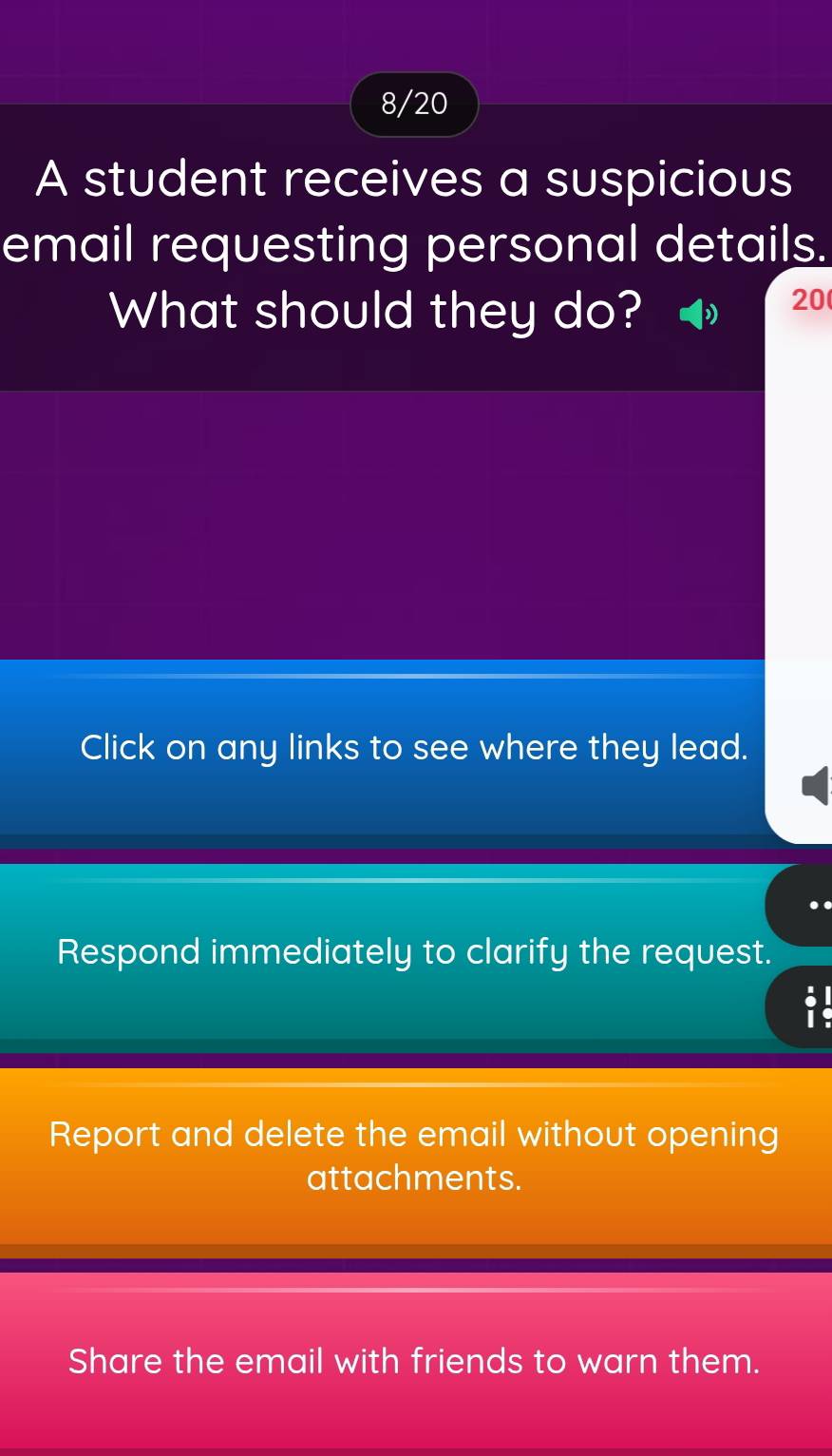 8/20
A student receives a suspicious
email requesting personal details.
What should they do?
20
Click on any links to see where they lead.
Respond immediately to clarify the request.

Report and delete the email without opening
attachments.
Share the email with friends to warn them.