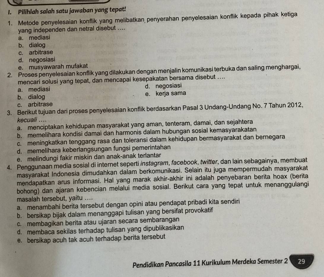 Pilihlah salah satu jawaban yang tepat!
1. Metode penyelesaian konflik yang melibatkan penyerahan penyelesaian konflik kepada pihak ketiga
yang independen dan netral disebut ....
a. mediasi
b. dialog
c. arbitrase
d. negosiasi
e. musyawarah mufakat
2. Proses penyelesaian konflik yang dilakukan dengan menjalin komunikasi terbuka dan saling menghargai,
mencari solusi yang tepat, dan mencapai kesepakatan bersama disebut ....
a. mediasi d. negosiasi
b. dialog e. kerja sama
c. arbitrase
3. Berikut tujuan dari proses penyelesaian konflik berdasarkan Pasal 3 Undang-Undang No. 7 Tahun 2012,
kecuali ....
a. menciptakan kehidupan masyarakat yang aman, tenteram, damai, dan sejahtera
b. memelihara kondisi damai dan harmonis dalam hubungan sosial kemasyarakatan
c. meningkatkan tenggang rasa dan toleransi dalam kehidupan bermasyarakat dan bernegara
d. memelihara keberlangsungan fungsi pemerintahan
e. melindungi fakir miskin dan anak-anak terlantar
4. Penggunaan media sosial di internet seperti instagram, facebook, twitter, dan lain sebagainya, membuat
masyarakat Indonesia dimudahkan dalam berkomunikasi. Selain itu juga mempermudah masyarakat
mendapatkan arus informasi. Hal yang marak akhir-akhir ini adalah penyebaran berita hoax (berita
bohong) dan ajaran kebencian melalui media sosial. Berikut cara yang tepat untuk menanggulangi
masalah tersebut, yaitu ....
a. menambahi berita tersebut dengan opini atau pendapat pribadi kita sendiri
b. bersikap bijak dalam menanggapi tulisan yang bersifat provokatif
c. membagikan berita atau ujaran secara sembarangan
d. membaca sekilas terhadap tulisan yang dipublikasikan
e. bersikap acuh tak acuh terhadap berita tersebut
Pendidikan Pancasila 11 Kurikulum Merdeka Semester 2 29