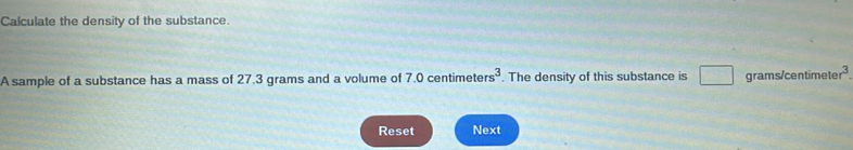 Calculate the density of the substance. 
A sample of a substance has a mass of 27.3 grams and a volume of 7.0 centimete rs^3. The density of this substance is □ □ grams/centimet r^3
Reset Next