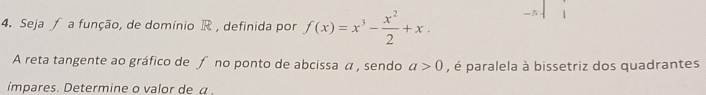 Seja ƒ a função, de domínio R , definida por f(x)=x^3- x^2/2 +x. 
A reta tangente ao gráfico de ƒ no ponto de abcissa a , sendo a>0 , é paralela à bissetriz dos quadrantes 
ímpares. Determine o valor de a