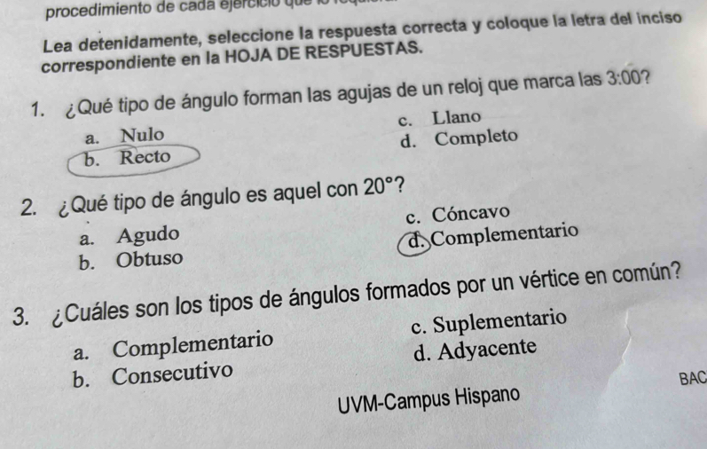 procedimiento de cada ejercició que lo
Lea detenidamente, seleccione la respuesta correcta y coloque la letra del inciso
correspondiente en Ia HOJA DE RESPUESTAS.
1. ¿Qué tipo de ángulo forman las agujas de un reloj que marca las 3:00
a. Nulo c. Llano
b. Recto d. Completo
2. ¿Qué tipo de ángulo es aquel con 20° ?
a. Agudo c. Cóncavo
b. Obtuso d. Complementario
3. ¿Cuáles son los tipos de ángulos formados por un vértice en común?
a. Complementario c. Suplementario
b. Consecutivo d. Adyacente
BAC
UVM-Campus Hispano