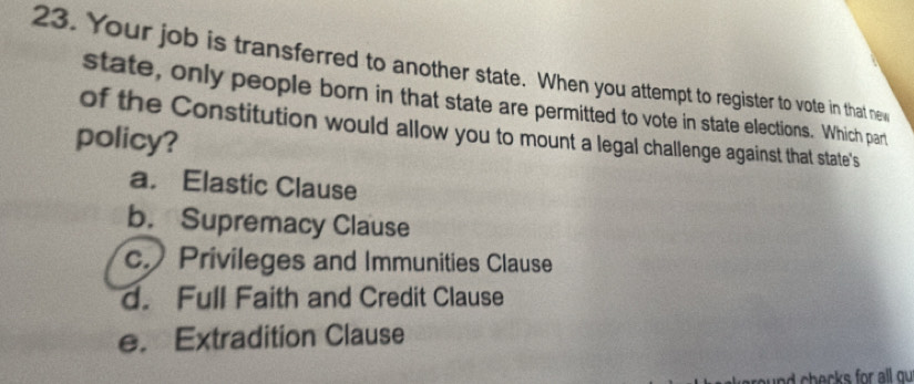 Your job is transferred to another state. When you attempt to register to vote in that new
state, only people born in that state are permitted to vote in state elections. Which part
of the Constitution would allow you to mount a legal challenge against that state's
policy?
a. Elastic Clause
b. Supremacy Clause
c.Privileges and Immunities Clause
d. Full Faith and Credit Clause
e. Extradition Clause
nd h ecks for all ou