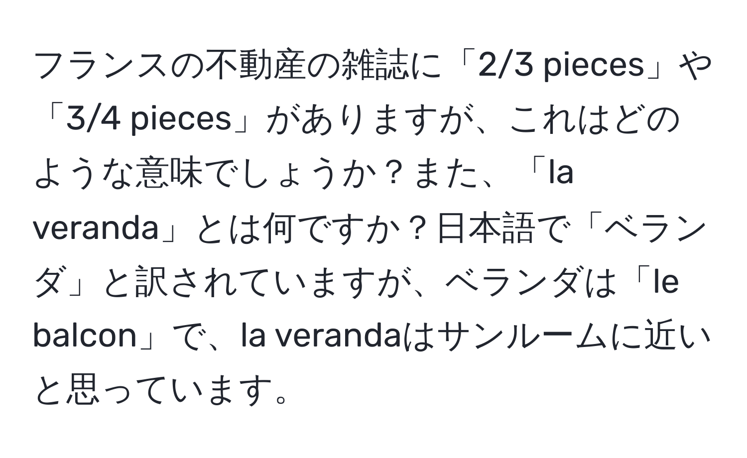 フランスの不動産の雑誌に「2/3 pieces」や「3/4 pieces」がありますが、これはどのような意味でしょうか？また、「la veranda」とは何ですか？日本語で「ベランダ」と訳されていますが、ベランダは「le balcon」で、la verandaはサンルームに近いと思っています。