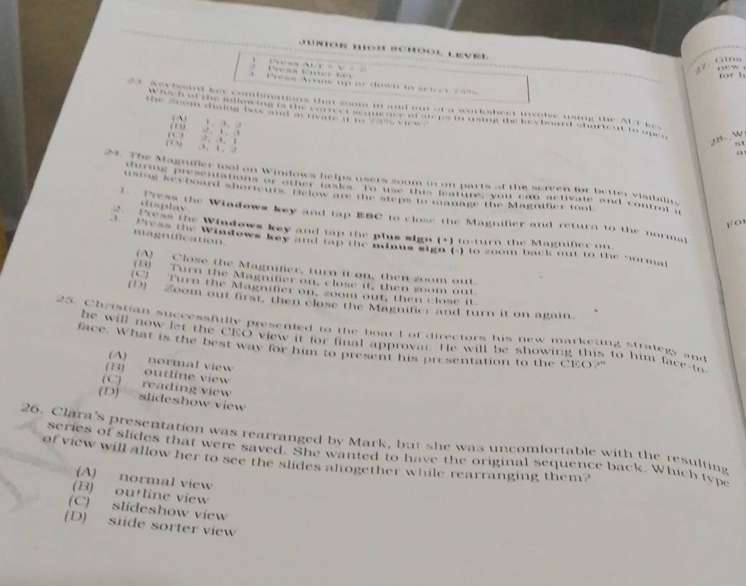 forh

… .

* 
te dialng bos and as rivate it te t e k e y b o .

,
u o e B- W
-1
. 
24. The Magnifer tool on Windows helps users soom in on parts of the screen for better visibilits
during presentations or other tasks. To use this feature, you can activate and control it
using keyboard shorteurs. Helow are the steps to manage the Magnifer tool
cisplay
1. Press the Wiadows key and tap EBC to close the Magnifier and return to the norma
Press the Windows key and tap the plus sign (+) to-turn the Magnifer on
magnification
3. Press the Windows key and tap the minus sign (-) to zoom back out to the norma
(A) Close the Magnifier, turn it on, then zoom out.
(1) Turn the Magnifier on, close it, then zoom out.
(C) Turn the Magnifier on, zoom out, then close it
(D) Zoom out first, then close the Magnilier and turn it on again
25. Christian successfully presented to the boarl of directors his new marketing strategy and
he will now let the CEO view it for final approvat. He will be showing this to him face-to
face. What is the best way for him to present his presentation to the CEO?"
(A) normal view
(B) outline view
C) reading view
(D) slideshow view
26. Clara's presentation was rearranged by Mark, but she was uncomfortable with the resulting
series of slides that were saved. She wanted to have the original sequence back. Which type
of view will allow her to see the slides altogether while rearranging them?
(A) normal view
(B) outline view
(C) slideshow view
(D) siide sorter view