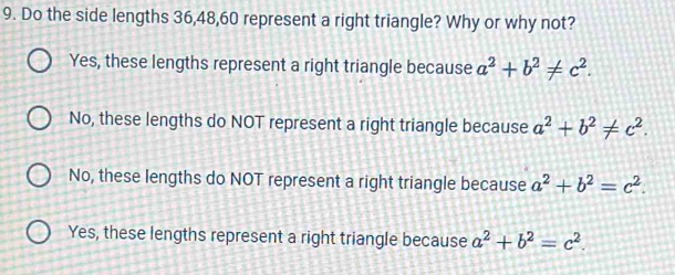 Do the side lengths 36, 48, 60 represent a right triangle? Why or why not?
Yes, these lengths represent a right triangle because a^2+b^2!= c^2.
No, these lengths do NOT represent a right triangle because a^2+b^2!= c^2.
No, these lengths do NOT represent a right triangle because a^2+b^2=c^2.
Yes, these lengths represent a right triangle because a^2+b^2=c^2.